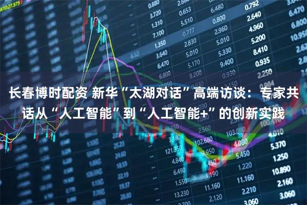 长春博时配资 新华“太湖对话”高端访谈：专家共话从“人工智能”到“人工智能+”的创新实践