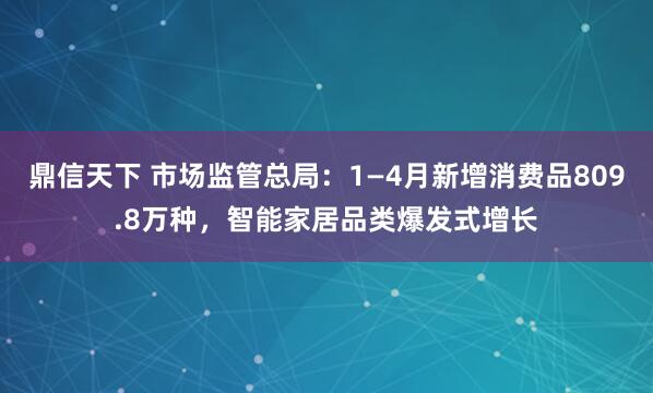 鼎信天下 市场监管总局：1—4月新增消费品809.8万种，智能家居品类爆发式增长