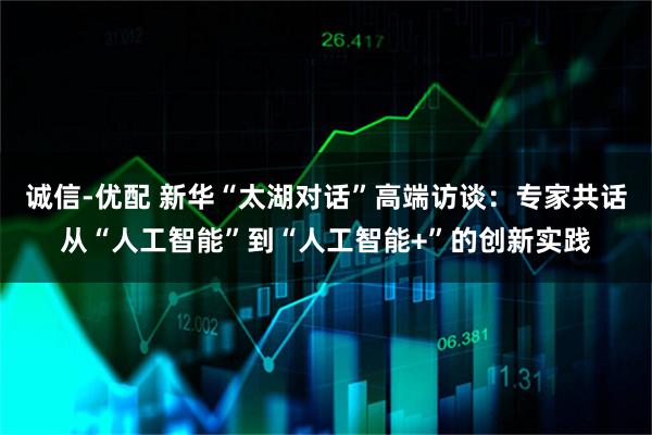 诚信-优配 新华“太湖对话”高端访谈：专家共话从“人工智能”到“人工智能+”的创新实践
