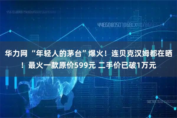 华力网 “年轻人的茅台”爆火！连贝克汉姆都在晒！最火一款原价599元 二手价已破1万元