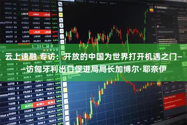 云上速融 专访：开放的中国为世界打开机遇之门——访匈牙利出口促进局局长加博尔·耶奈伊