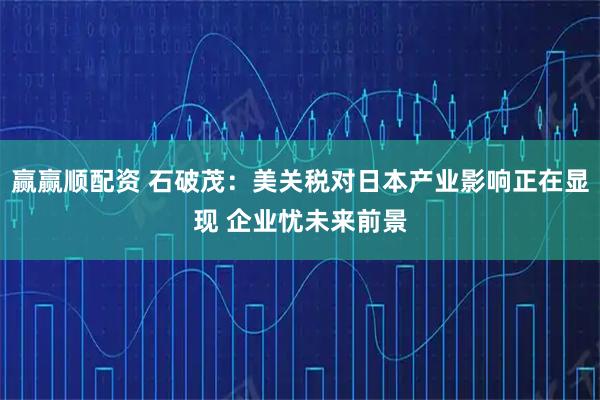 赢赢顺配资 石破茂：美关税对日本产业影响正在显现 企业忧未来前景