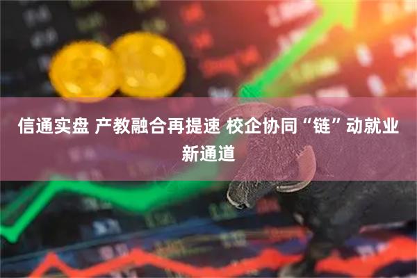 信通实盘 产教融合再提速 校企协同“链”动就业新通道