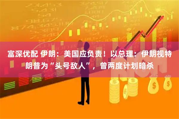 富深优配 伊朗：美国应负责！以总理：伊朗视特朗普为“头号敌人”，曾两度计划暗杀