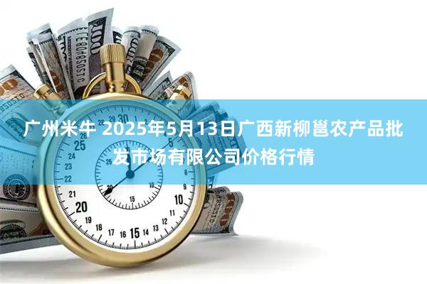 广州米牛 2025年5月13日广西新柳邕农产品批发市场有限公司价格行情
