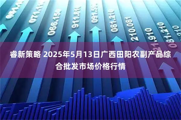 睿新策略 2025年5月13日广西田阳农副产品综合批发市场价格行情