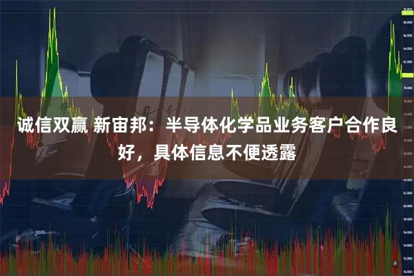 诚信双赢 新宙邦：半导体化学品业务客户合作良好，具体信息不便透露