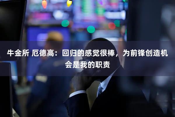 牛金所 厄德高：回归的感觉很棒，为前锋创造机会是我的职责