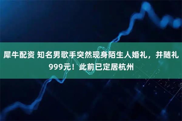 犀牛配资 知名男歌手突然现身陌生人婚礼，并随礼999元！此前已定居杭州