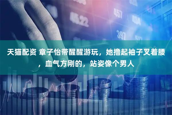 天猫配资 章子怡带醒醒游玩，她撸起袖子叉着腰，血气方刚的，站姿像个男人