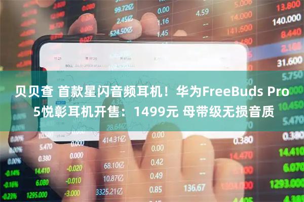 贝贝查 首款星闪音频耳机！华为FreeBuds Pro 5悦彰耳机开售：1499元 母带级无损音质