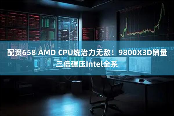 配资658 AMD CPU统治力无敌!9800X3D销量三倍碾压Intel全系