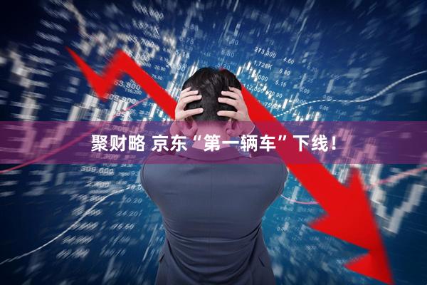 聚财略 京东“第一辆车”下线!