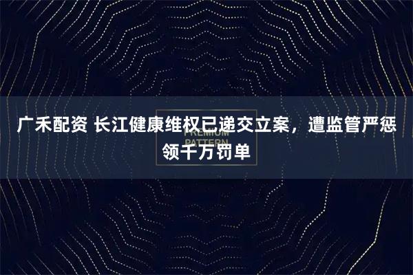 广禾配资 长江健康维权已递交立案，遭监管严惩领千万罚单