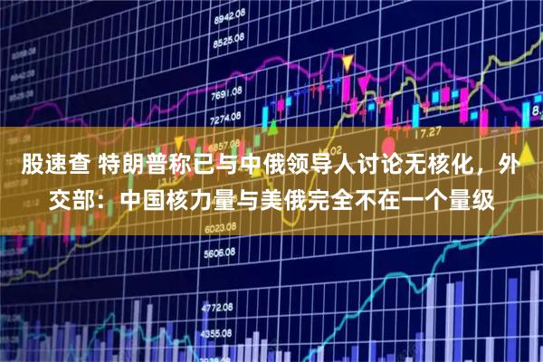 股速查 特朗普称已与中俄领导人讨论无核化,外交部:中国核力量与美俄完全不在一个量级