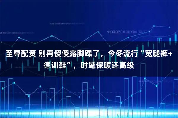 至尊配资 别再傻傻露脚踝了,今冬流行“宽腿裤+德训鞋”,时髦保暖还高级