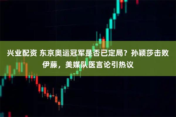 兴业配资 东京奥运冠军是否已定局?孙颖莎击败伊藤,美媒队医言论引热议