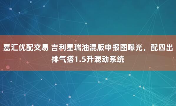嘉汇优配交易 吉利星瑞油混版申报图曝光，配四出排气搭1.5升混动系统