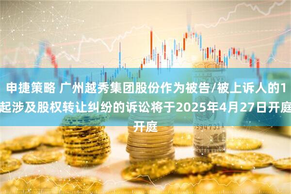 申捷策略 广州越秀集团股份作为被告/被上诉人的1起涉及股权转让纠纷的诉讼将于2025年4月27日开庭