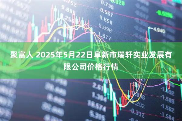 聚富人 2025年5月22日阜新市瑞轩实业发展有限公司价格行情