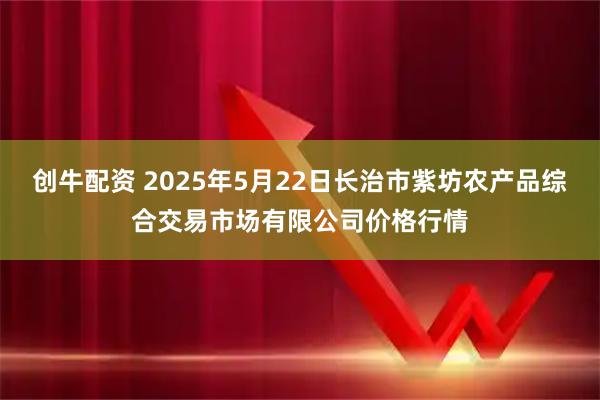创牛配资 2025年5月22日长治市紫坊农产品综合交易市场有限公司价格行情