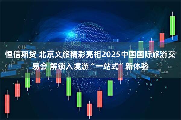 恒信期货 北京文旅精彩亮相2025中国国际旅游交易会 解锁入境游“一站式”新体验
