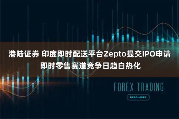 港陆证券 印度即时配送平台Zepto提交IPO申请 即时零售赛道竞争日趋白热化