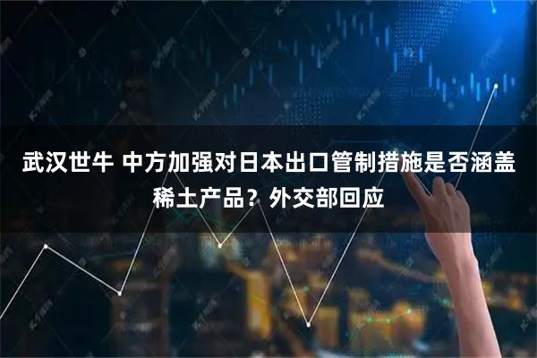 武汉世牛 中方加强对日本出口管制措施是否涵盖稀土产品?外交部回应