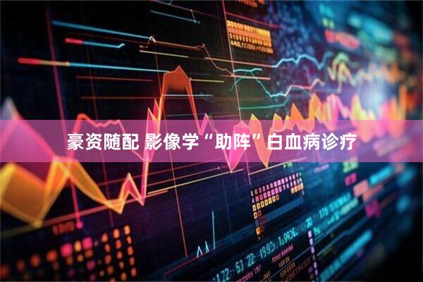 豪资随配 影像学“助阵”白血病诊疗