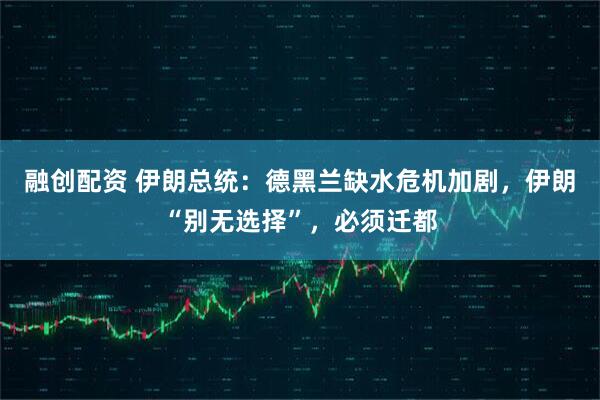 融创配资 伊朗总统：德黑兰缺水危机加剧，伊朗“别无选择”，必须迁都